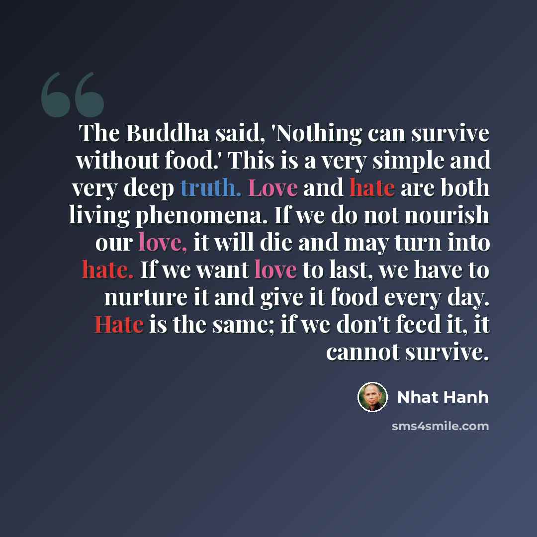 “The Buddha said, 'Nothing can survive without food.' This is a very simple and very deep truth. Love and hate are both living phenomena. If we do not nourish our love, it will die and may turn into hate. If we want love to last, we have to nurture it and give it food every day. Hate is the same…” quote by Nhat Hanh