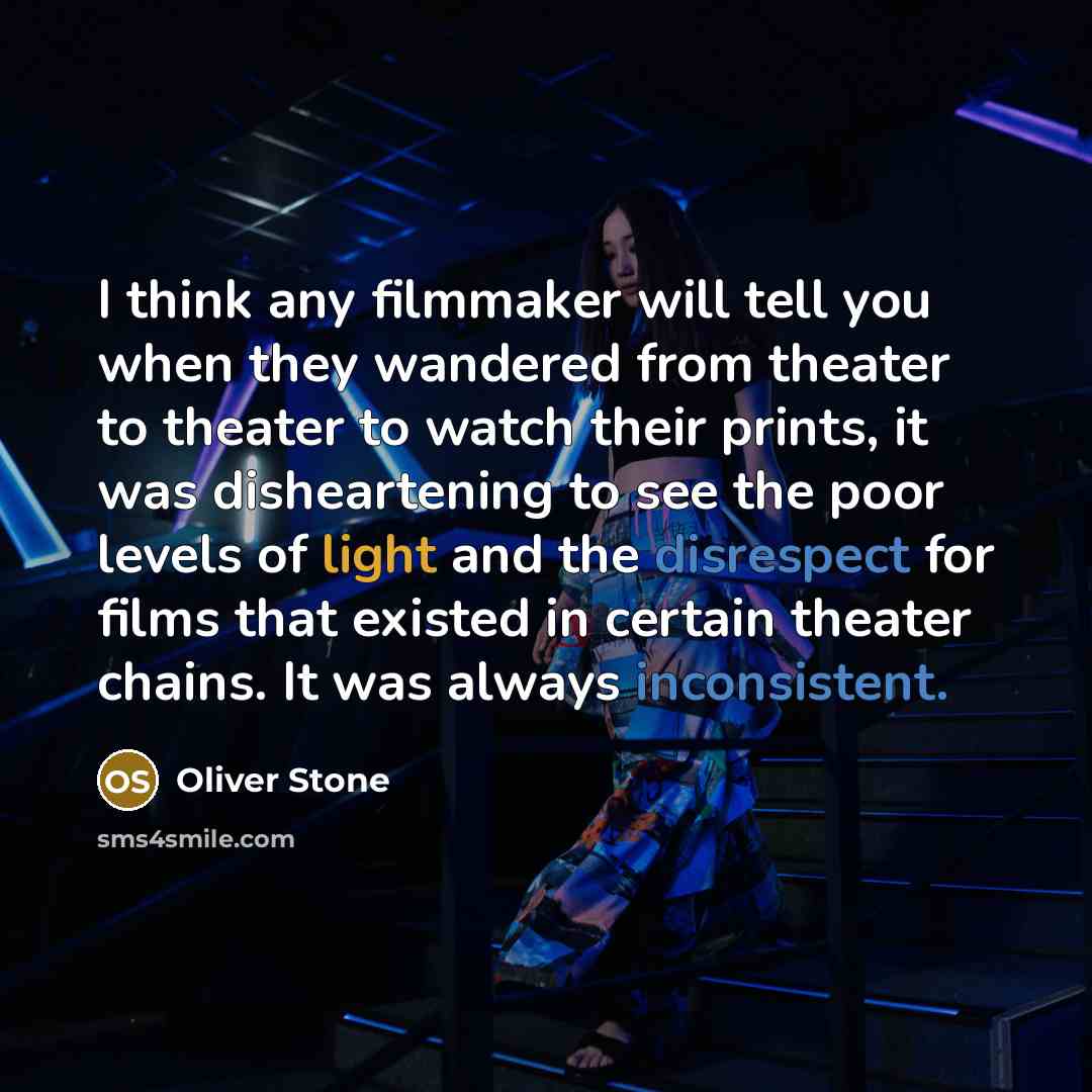 “I think any filmmaker will tell you when they wandered from theater to theater to watch their prints, it was disheartening to see the poor levels of light and the disrespect for films that existed in certain theater chains. It was always inconsistent.” quote by Oliver Stone