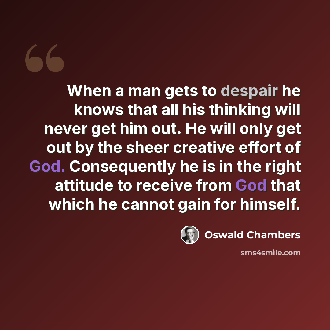 “When a man gets to despair he knows that all his thinking will never get him out. He will only get out by the sheer creative effort of God. Consequently he is in the right attitude to receive from God that which he cannot gain for himself.” quote by Oswald Chambers