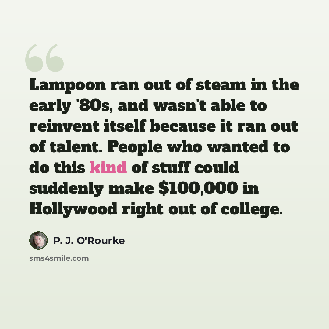 “Lampoon ran out of steam in the early '80s, and wasn't able to reinvent itself because it ran out of talent. People who wanted to do this kind of stuff could suddenly make $100,000 in Hollywood right out of college.” quote by P. J. O'Rourke