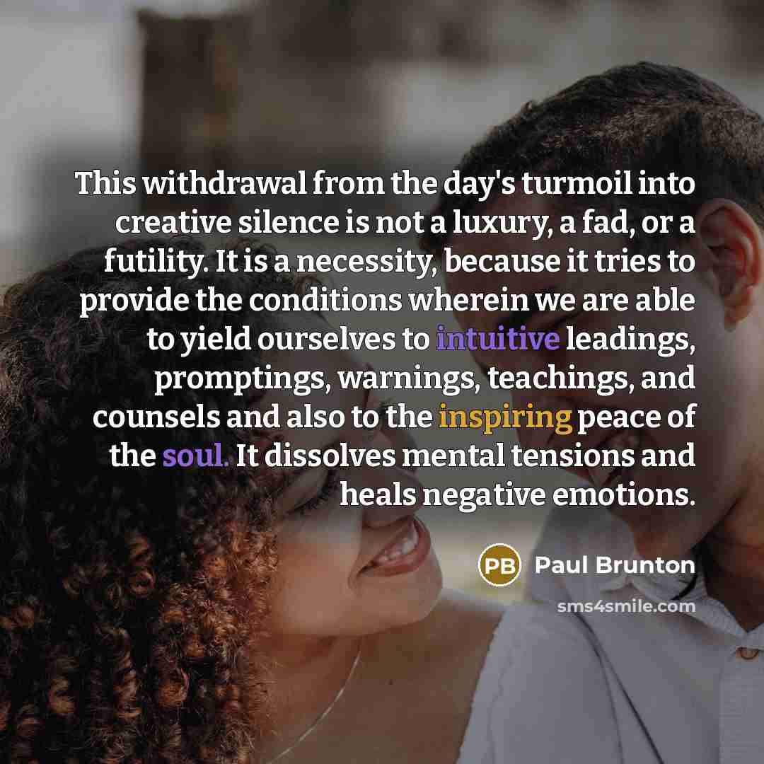 “This withdrawal from the day's turmoil into creative silence is not a luxury, a fad, or a futility. It is a necessity, because it tries to provide the conditions wherein we are able to yield ourselves to intuitive leadings, promptings, warnings, teachings, and counsels and also to the inspiring…” quote by Paul Brunton