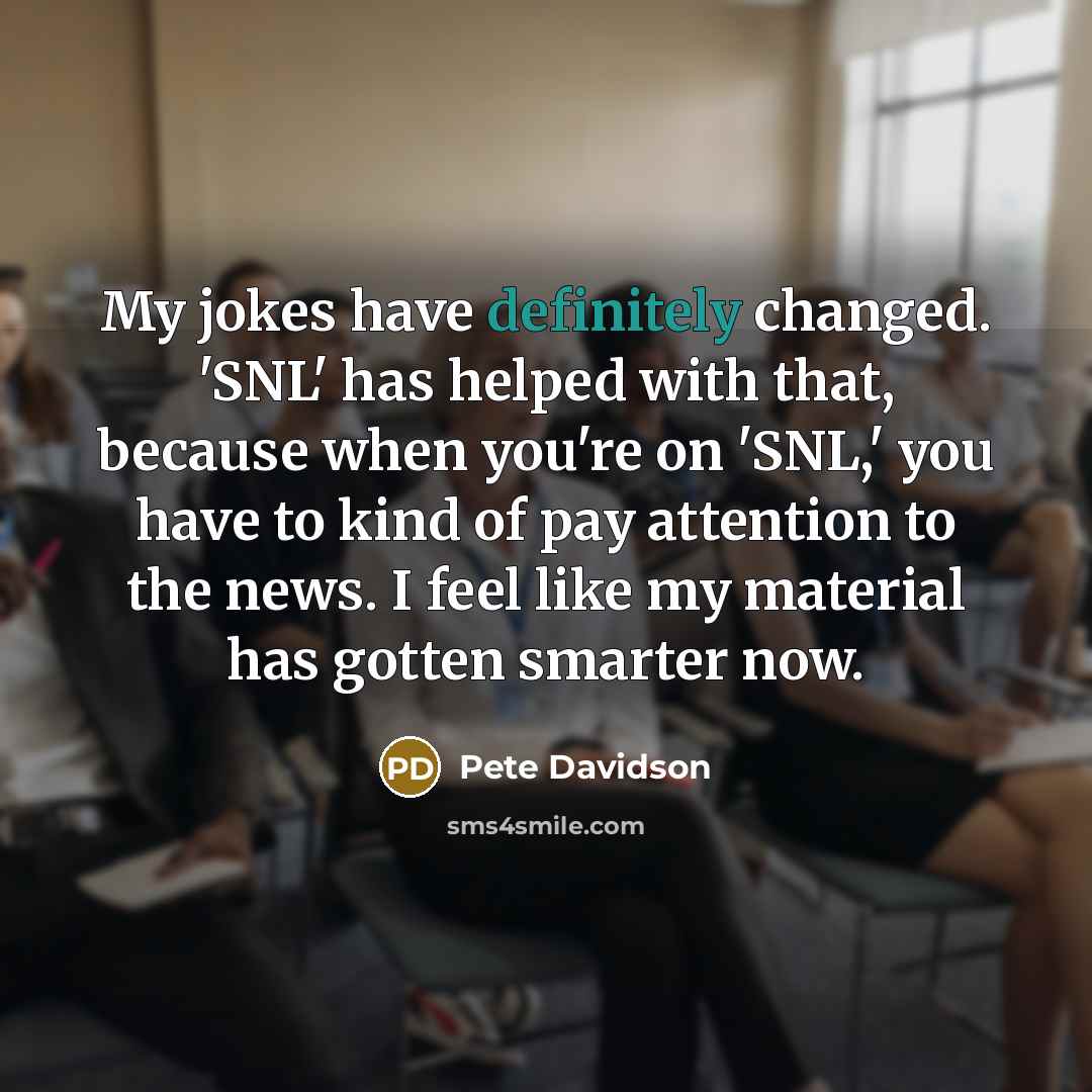 “My jokes have definitely changed. 'SNL' has helped with that, because when you're on 'SNL,' you have to kind of pay attention to the news. I feel like my material has gotten smarter now.” quote by Pete Davidson