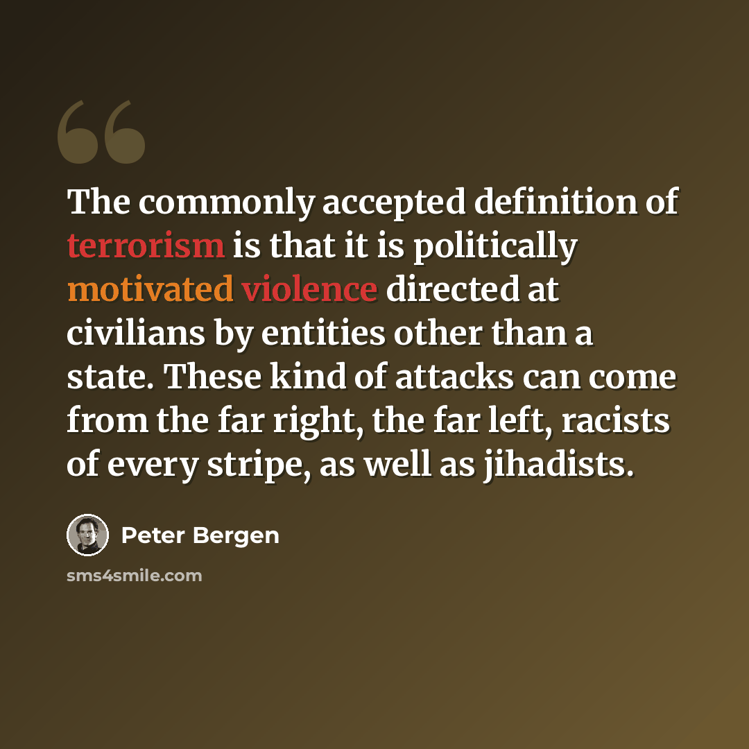 “The commonly accepted definition of terrorism is that it is politically motivated violence directed at civilians by entities other than a state. These kind of attacks can come from the far right, the far left, racists of every stripe, as well as jihadists.” quote by Peter Bergen