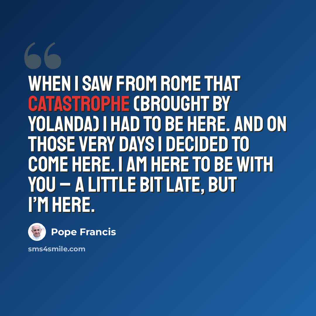 “When I saw from Rome that catastrophe (brought by Yolanda) I had to be here. And on those very days I decided to come here. I am here to be with you – a little bit late, but I’m here.” quote by Pope Francis