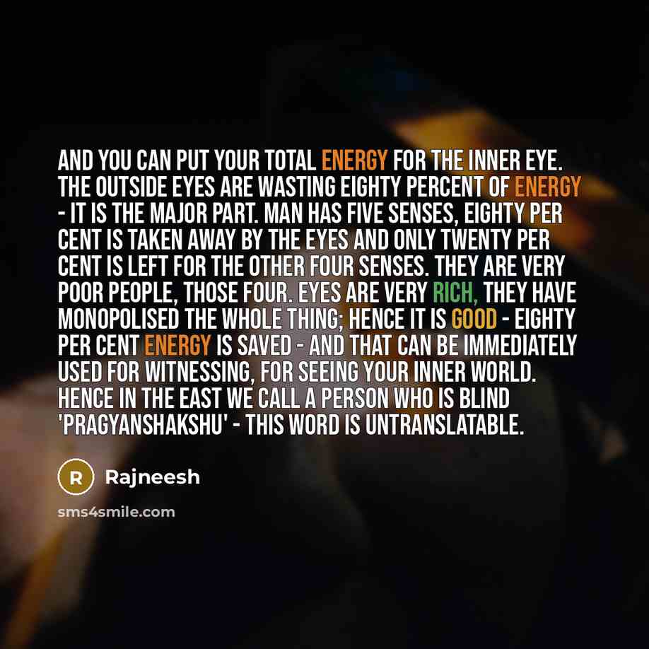 “And you can put your total energy for the inner eye. The outside eyes are wasting eighty percent of energy - it is the major part. Man has five senses, eighty per cent is taken away by the eyes and only twenty per cent is left for the other four senses. They are very poor people, those four. Eyes…” quote by Rajneesh