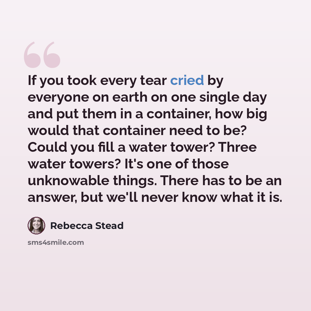 “If you took every tear cried by everyone on earth on one single day and put them in a container, how big would that container need to be? Could you fill a water tower? Three water towers? It's one of those unknowable things. There has to be an answer, but we'll never know what it is.” quote by Rebecca Stead