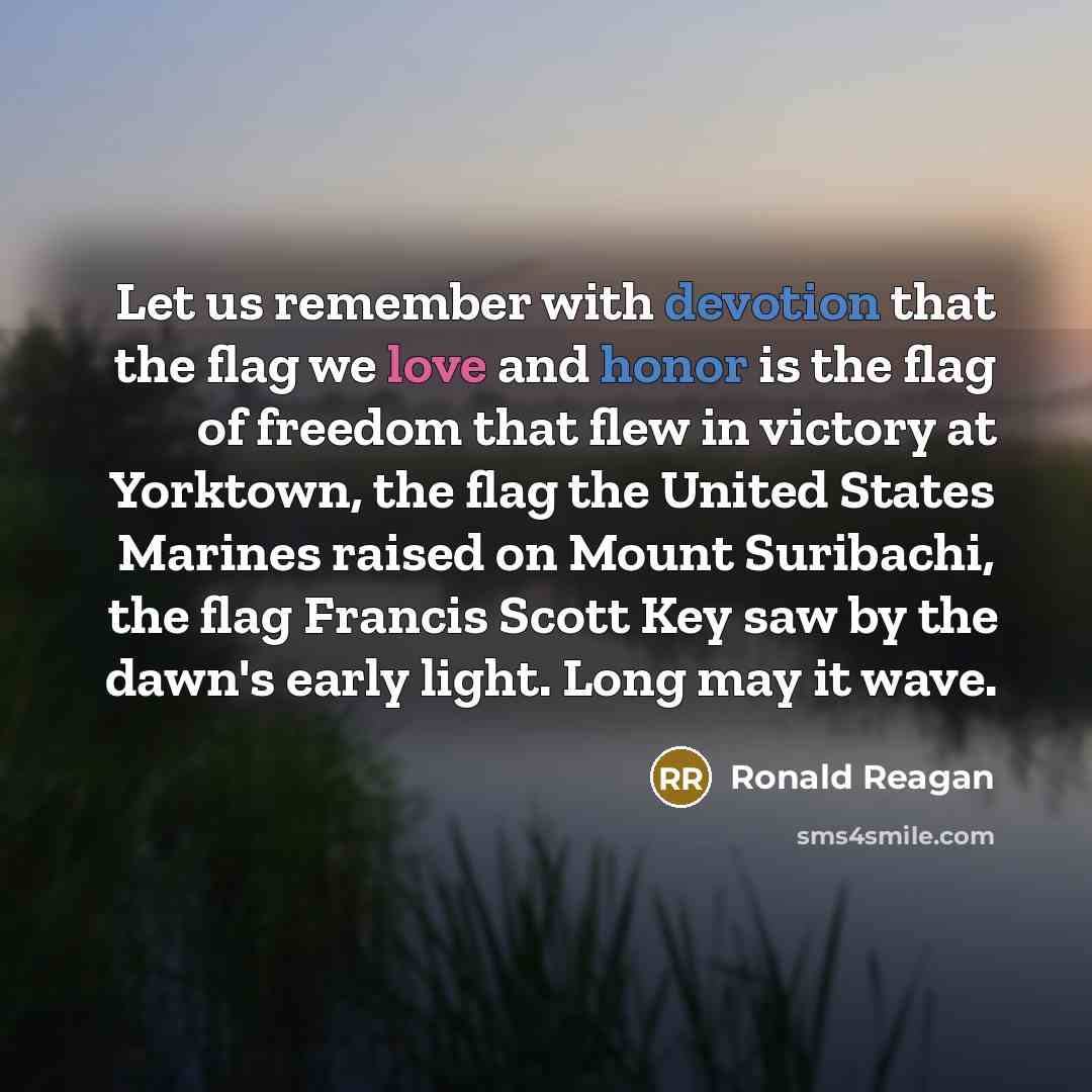 “Let us remember with devotion that the flag we love and honor is the flag of freedom that flew in victory at Yorktown, the flag the United States Marines raised on Mount Suribachi, the flag Francis Scott Key saw by the dawn's early light. Long may it wave.” quote by Ronald Reagan