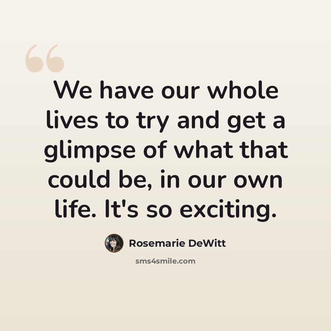 “We have our whole lives to try and get a glimpse of what that could be, in our own life. It's so exciting.” quote by Rosemarie DeWitt