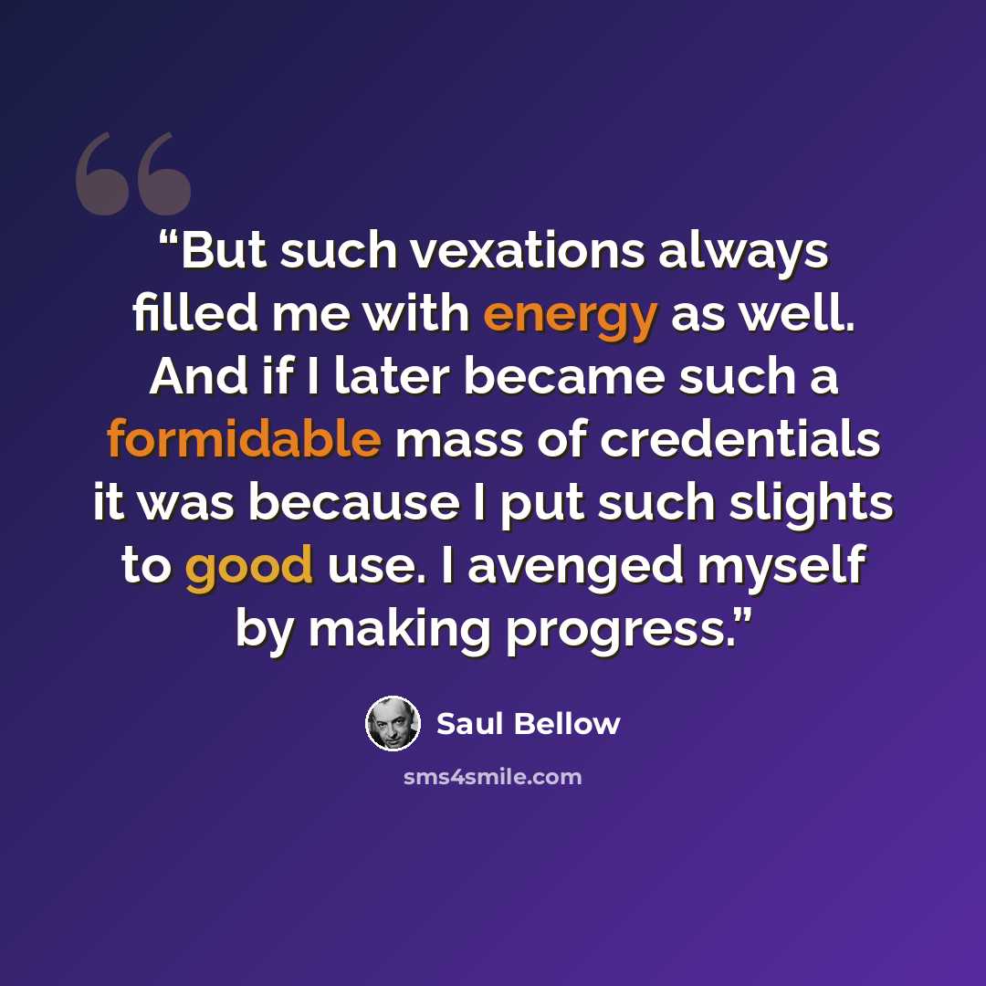 “But such vexations always filled me with energy as well. And if I later became such a formidable mass of credentials it was because I put such slights to good use. I avenged myself by making progress.” quote by Saul Bellow
