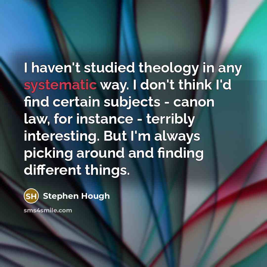 “I haven't studied theology in any systematic way. I don't think I'd find certain subjects - canon law, for instance - terribly interesting. But I'm always picking around and finding different things.” quote by Stephen Hough