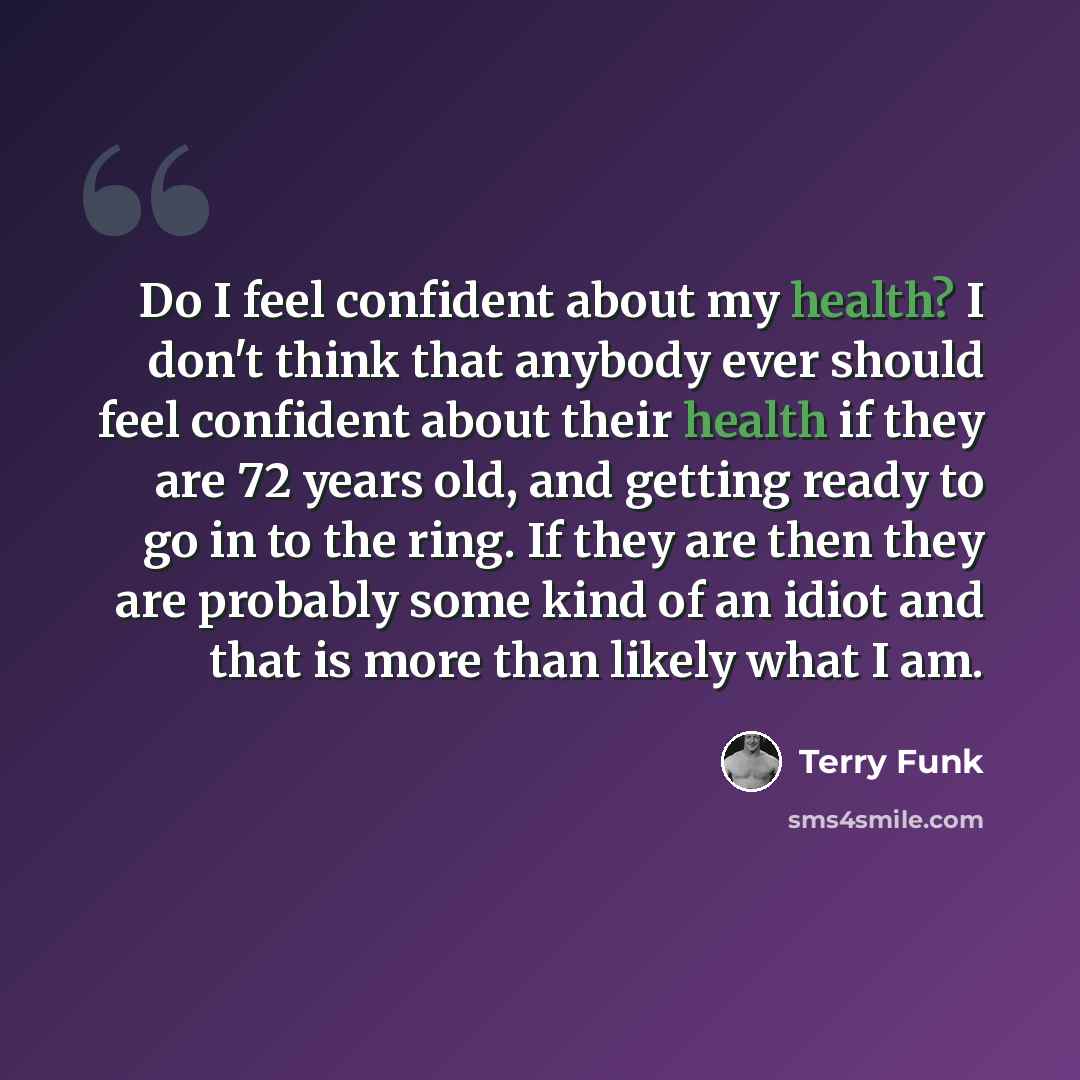 “Do I feel confident about my health? I don't think that anybody ever should feel confident about their health if they are 72 years old, and getting ready to go in to the ring. If they are then they are probably some kind of an idiot and that is more than likely what I am.” quote by Terry Funk