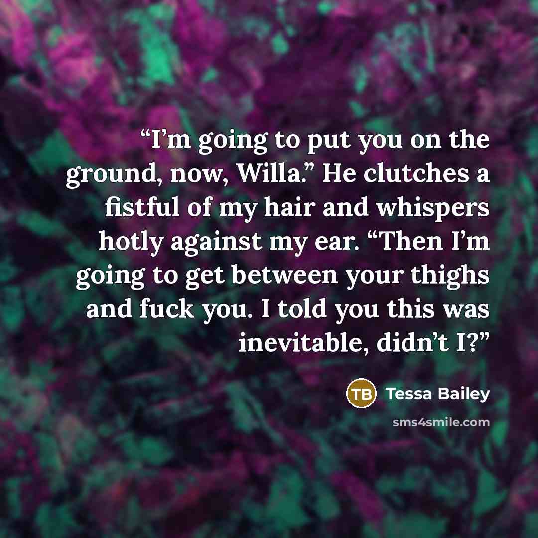 “I’m going to put you on the ground, now, Willa.” He clutches a fistful of my hair and whispers hotly against my ear. “Then I’m going to get between your thighs and fuck you. I told you this was inevitable, didn’t I?” quote by Tessa Bailey