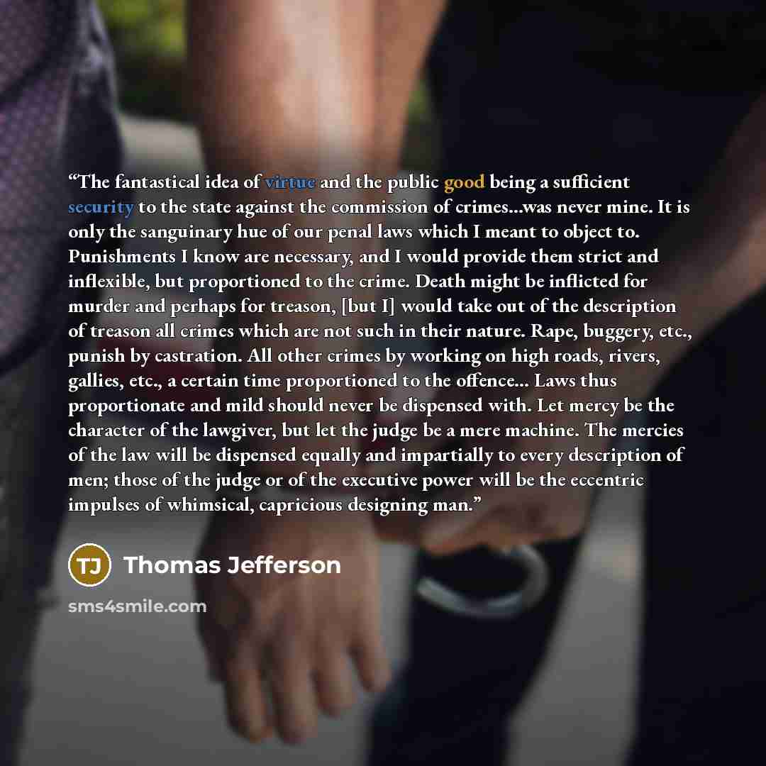 “The fantastical idea of virtue and the public good being a sufficient security to the state against the commission of crimes...was never mine. It is only the sanguinary hue of our penal laws which I meant to object to. Punishments I know are necessary, and I would provide them strict and…” quote by Thomas Jefferson