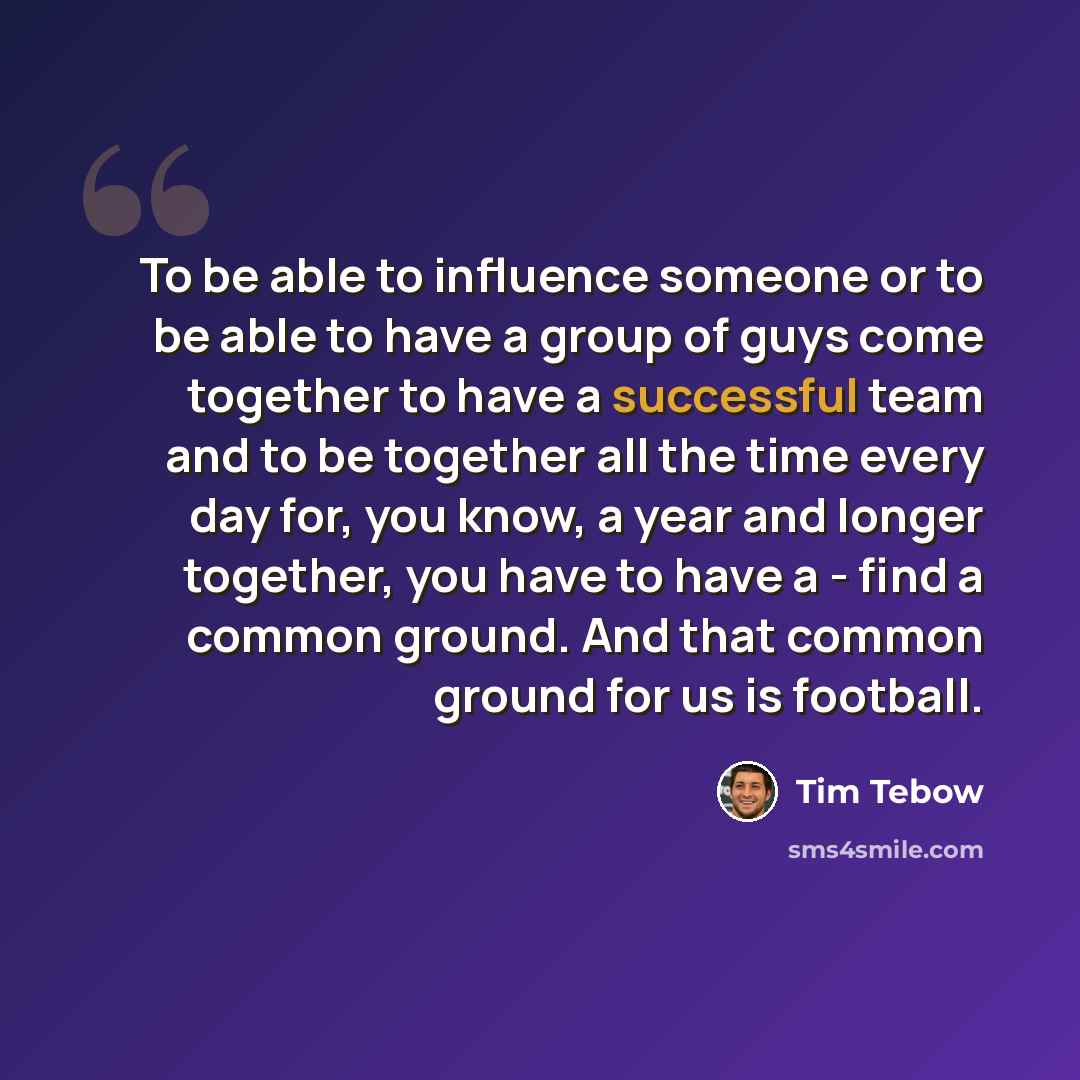 “To be able to influence someone or to be able to have a group of guys come together to have a successful team and to be together all the time every day for, you know, a year and longer together, you have to have a - find a common ground. And that common ground for us is football.” quote by Tim Tebow