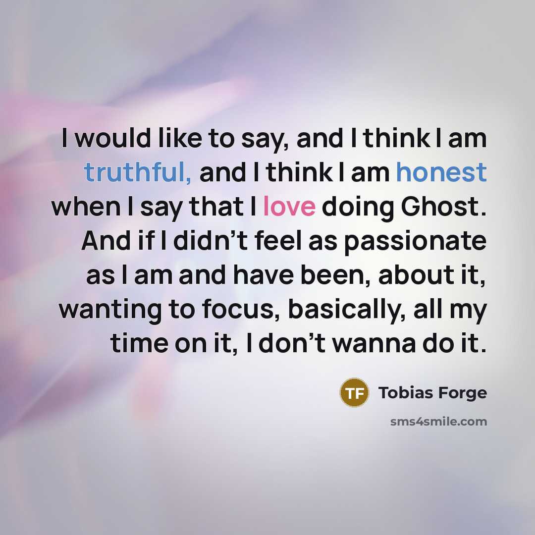 “I would like to say, and I think I am truthful, and I think I am honest when I say that I love doing Ghost. And if I didn't feel as passionate as I am and have been, about it, wanting to focus, basically, all my time on it, I don't wanna do it.” quote by Tobias Forge