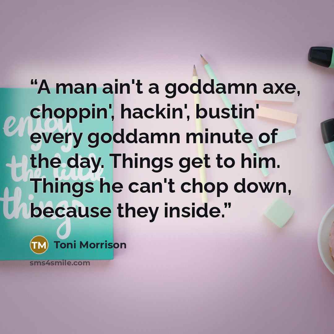 “A man ain't a goddamn axe, choppin', hackin', bustin' every goddamn minute of the day. Things get to him. Things he can't chop down, because they inside.” quote by Toni Morrison