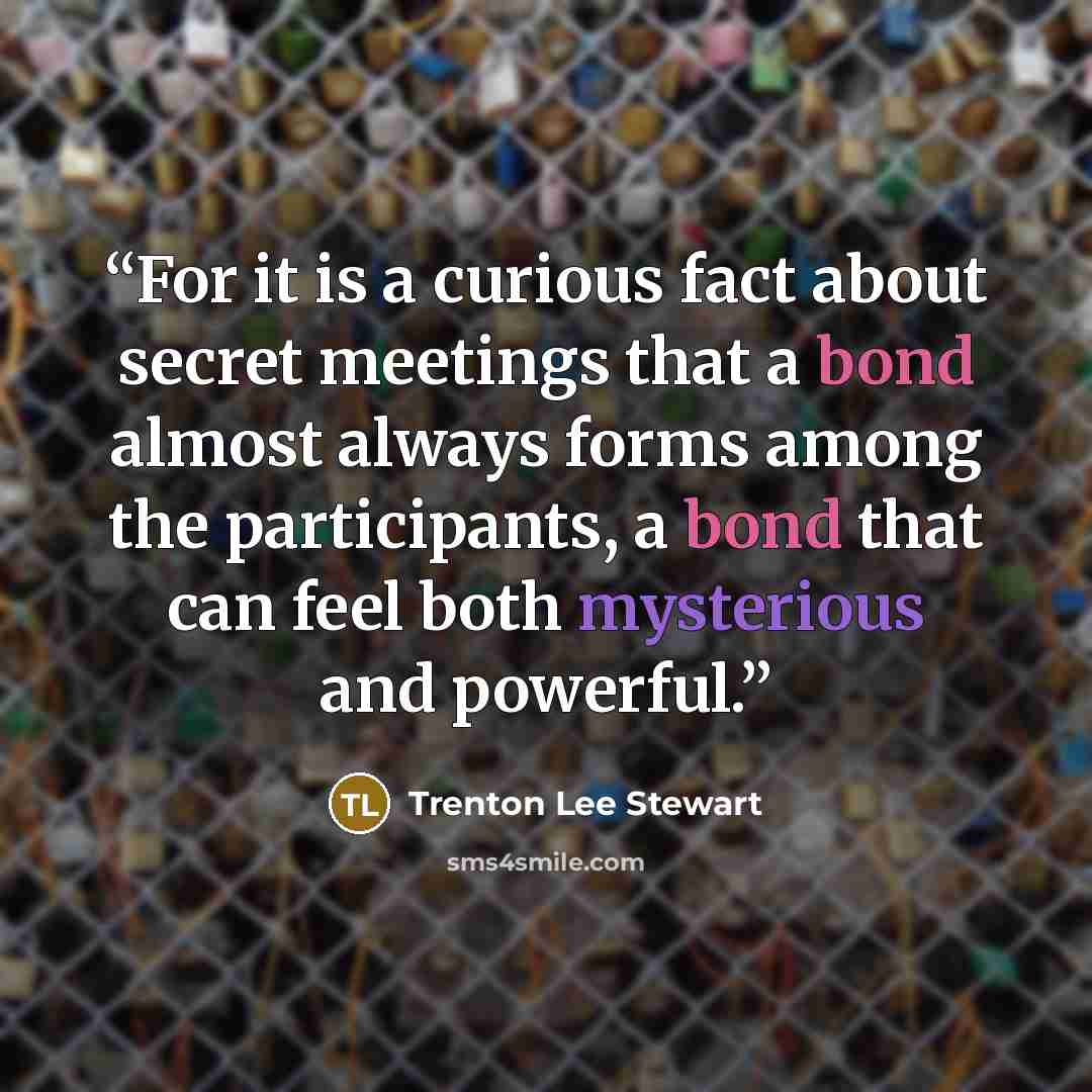 “For it is a curious fact about secret meetings that a bond almost always forms among the participants, a bond that can feel both mysterious and powerful.” quote by Trenton Lee Stewart