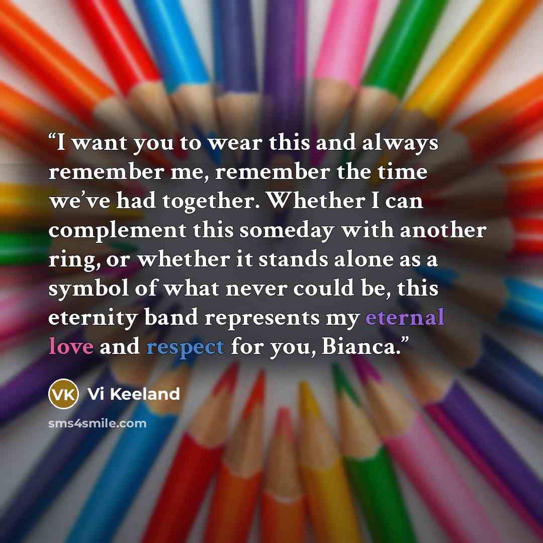 “I want you to wear this and always remember me, remember the time we’ve had together. Whether I can complement this someday with another ring, or whether it stands alone as a symbol of what never could be, this eternity band represents my eternal love and respect for you, Bianca.” quote by Vi Keeland