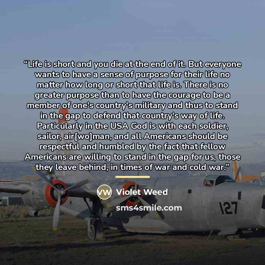 “Life is short and you die at the end of it. But everyone wants to have a sense of purpose for their life no matter how long or short that life is. There is no greater purpose than to have the courage to be a member of one's country's military and thus to stand in the gap to defend that country's…” quote by Violet Weed