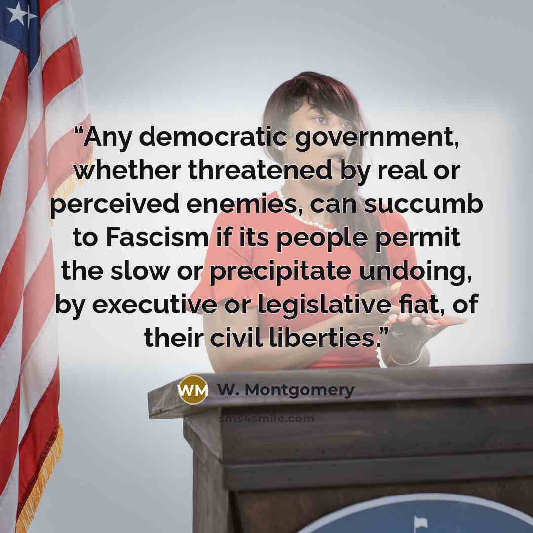 “Any democratic government, whether threatened by real or perceived enemies, can succumb to Fascism if its people permit the slow or precipitate undoing, by executive or legislative fiat, of their civil liberties.” quote by W. Montgomery