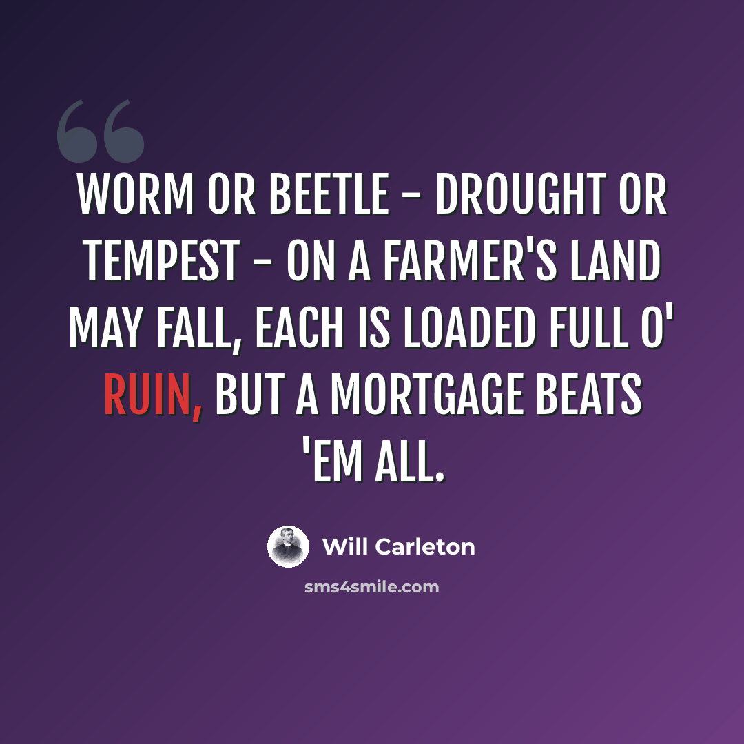 “Worm or beetle - drought or tempest - on a farmer's land may fall, Each is loaded full o' ruin, but a mortgage beats 'em all.” quote by Will Carleton
