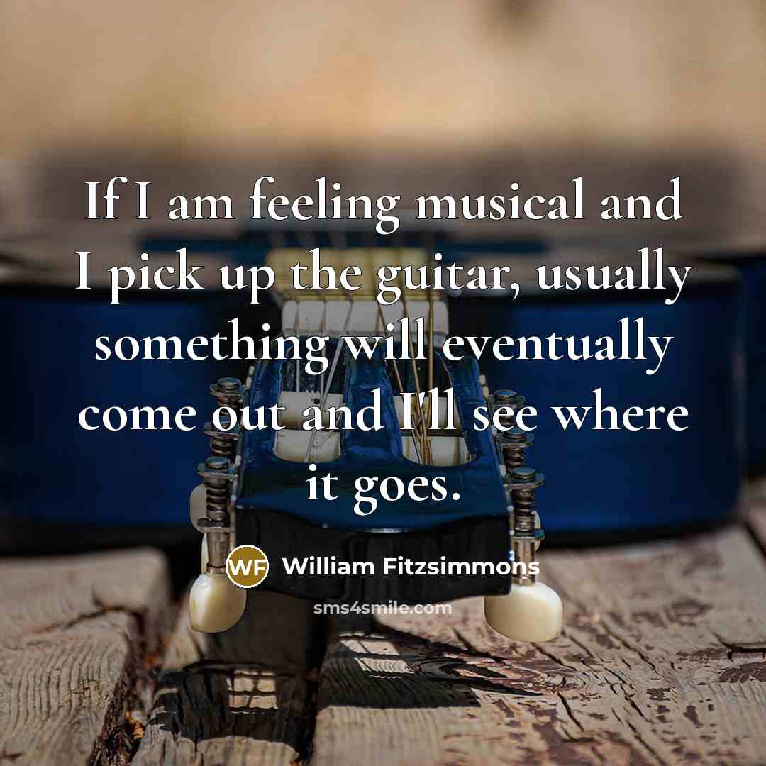 “If I am feeling musical and I pick up the guitar, usually something will eventually come out and I'll see where it goes.” quote by William Fitzsimmons