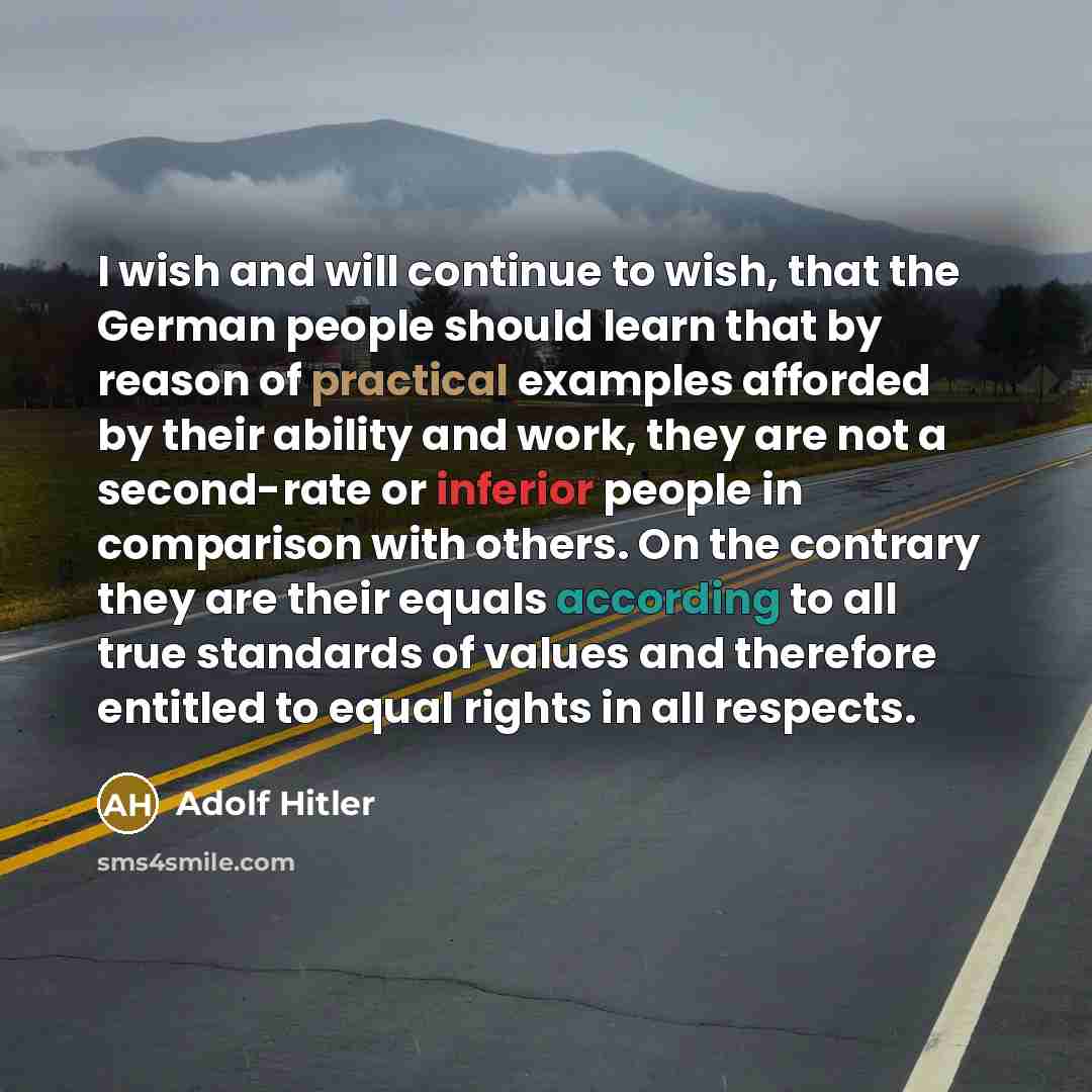 “I wish and will continue to wish, that the German people should learn that by reason of practical examples afforded by their ability and work, they are not a second-rate or inferior people in comparison with others. On the contrary they are their equals according to all true standards of values…” quote by Adolf Hitler