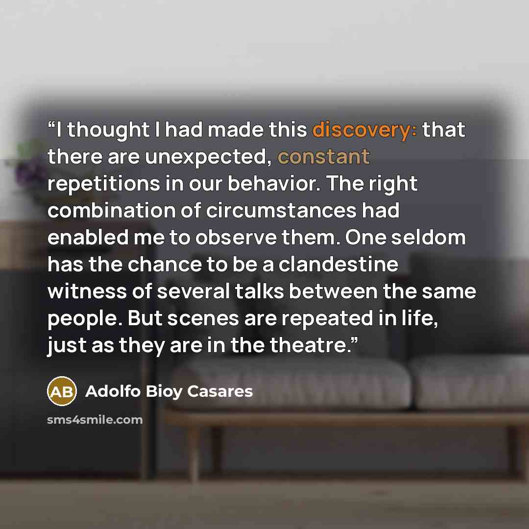 “I thought I had made this discovery: that there are unexpected, constant repetitions in our behavior. The right combination of circumstances had enabled me to observe them. One seldom has the chance to be a clandestine witness of several talks between the same people. But scenes are repeated in…” quote by Adolfo Bioy Casares
