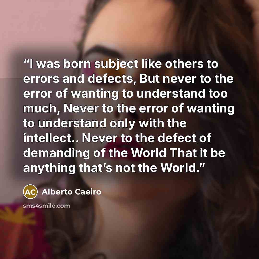 “I was born subject like others to errors and defects, But never to the error of wanting to understand too much, Never to the error of wanting to understand only with the intellect.. Never to the defect of demanding of the World That it be anything that’s not the World.” quote by Alberto Caeiro