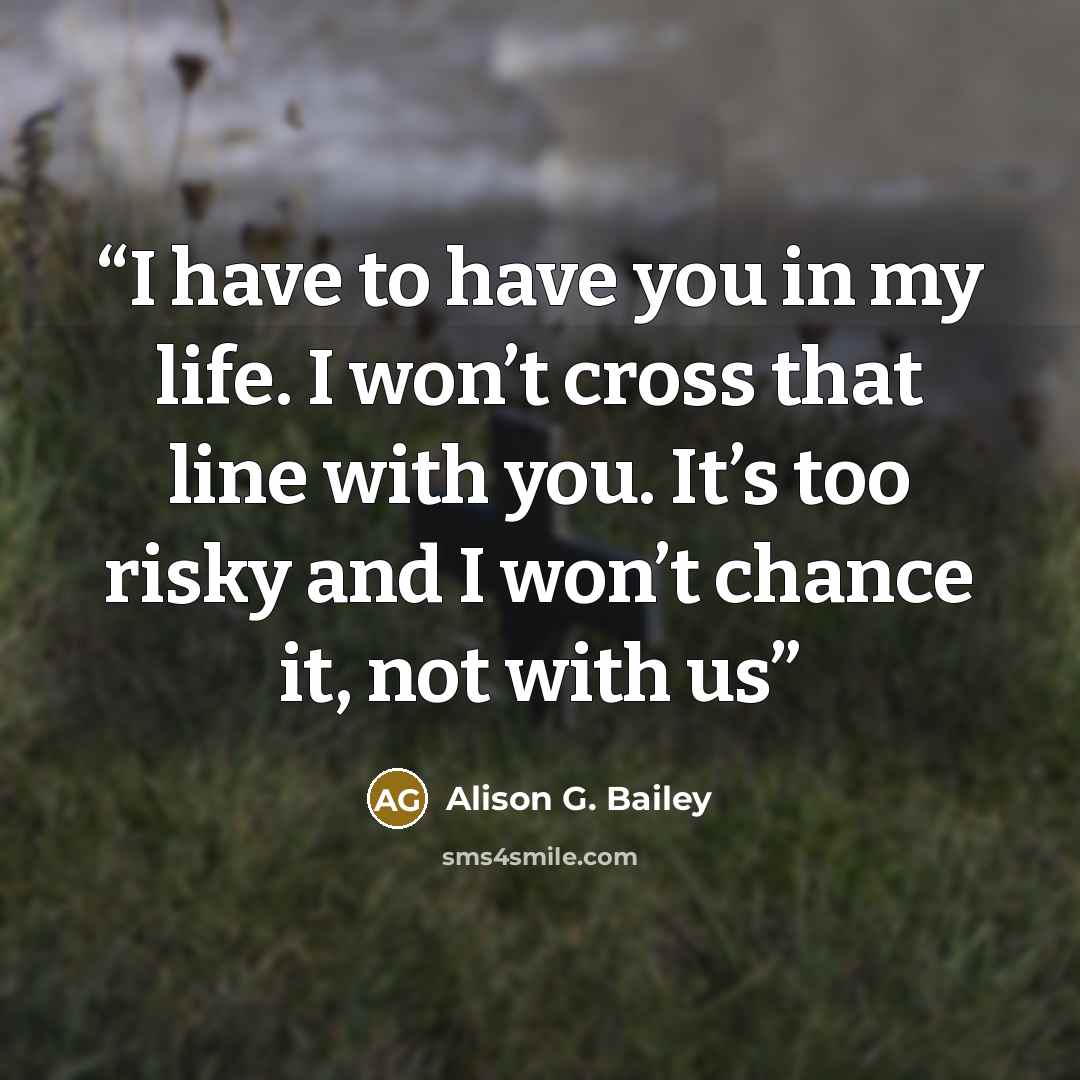 “I have to have you in my life. I won’t cross that line with you. It’s too risky and I won’t chance it, not with us” quote by Alison G. Bailey