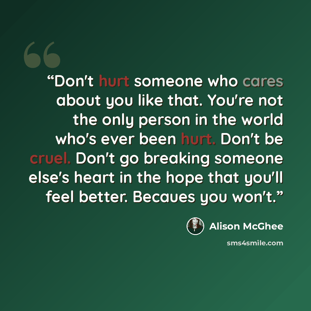“Don't hurt someone who cares about you like that. You're not the only person in the world who's ever been hurt. Don't be cruel. Don't go breaking someone else's heart in the hope that you'll feel better. Becaues you won't.” quote by Alison McGhee