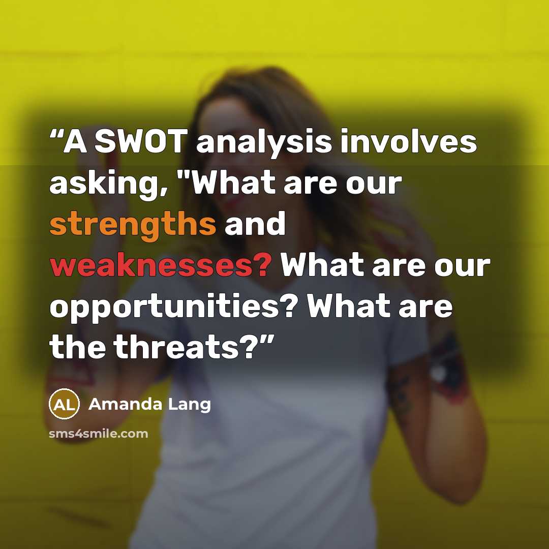 “A SWOT analysis involves asking, "What are our strengths and weaknesses? What are our opportunities? What are the threats?” quote by Amanda Lang