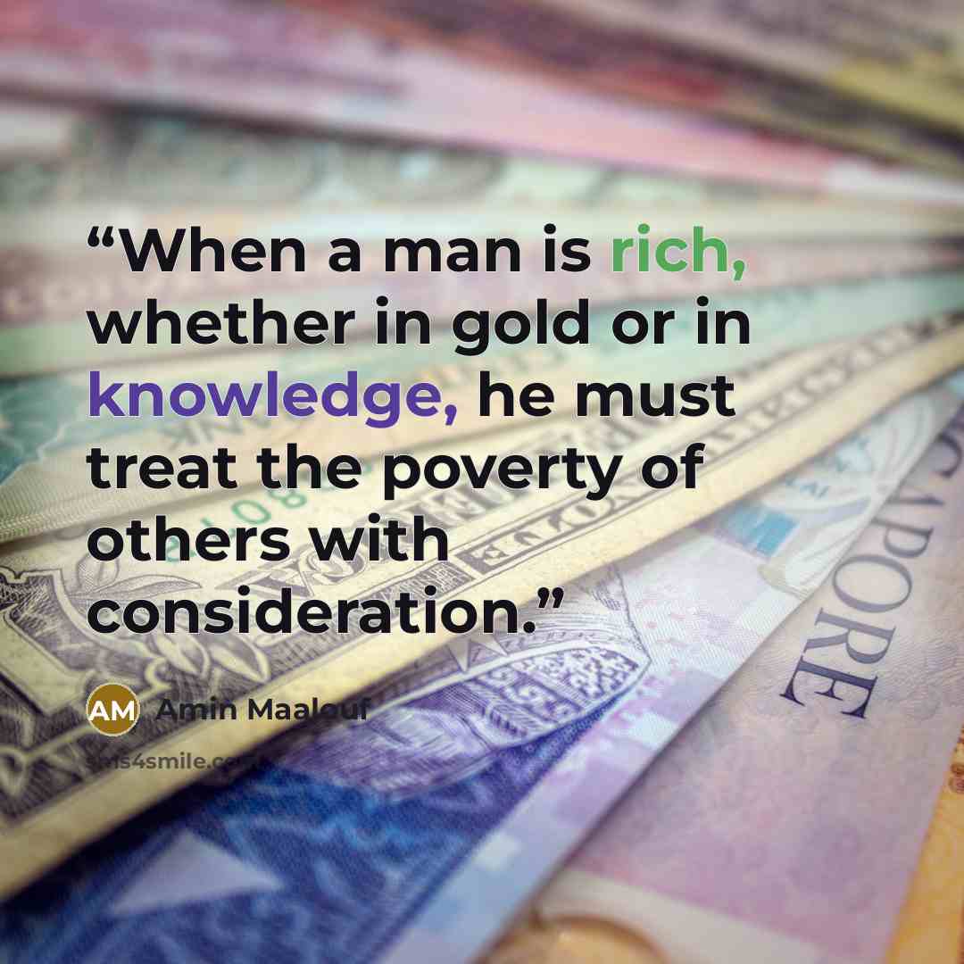 “When a man is rich, whether in gold or in knowledge, he must treat the poverty of others with consideration.” quote by Amin Maalouf