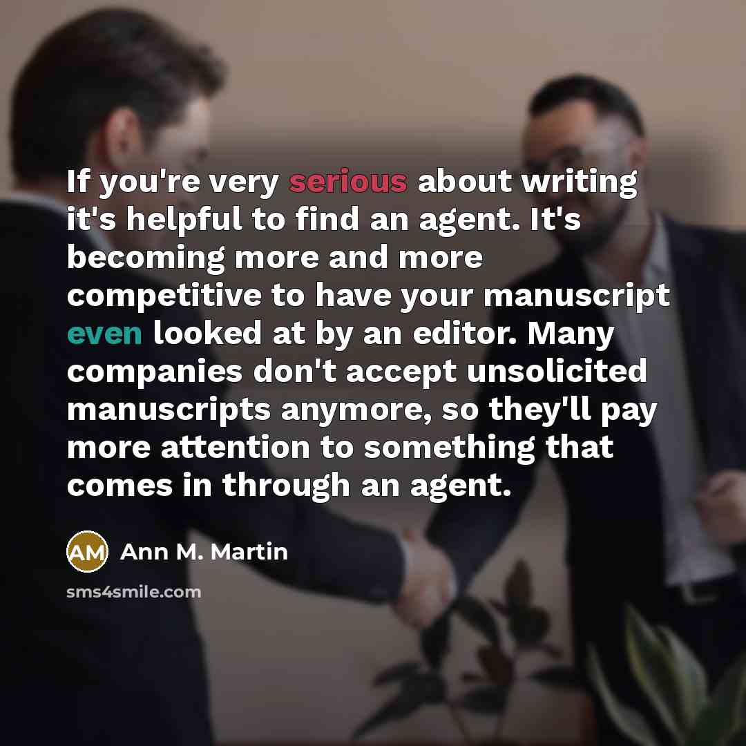 “If you're very serious about writing it's helpful to find an agent. It's becoming more and more competitive to have your manuscript even looked at by an editor. Many companies don't accept unsolicited manuscripts anymore, so they'll pay more attention to something that comes in through an agent.” quote by Ann M. Martin