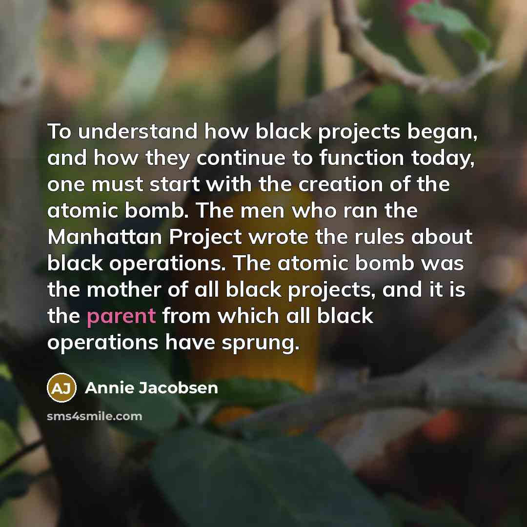 “To understand how black projects began, and how they continue to function today, one must start with the creation of the atomic bomb. The men who ran the Manhattan Project wrote the rules about black operations. The atomic bomb was the mother of all black projects, and it is the parent from which…” quote by Annie Jacobsen
