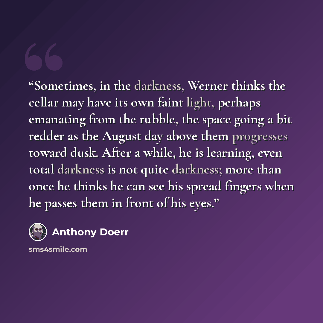 “Sometimes, in the darkness, Werner thinks the cellar may have its own faint light, perhaps emanating from the rubble, the space going a bit redder as the August day above them progresses toward dusk. After a while, he is learning, even total darkness is not quite darkness; more than once he thinks…” quote by Anthony Doerr
