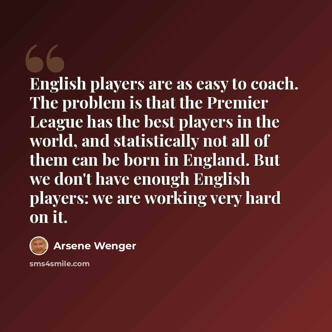 “English players are as easy to coach. The problem is that the Premier League has the best players in the world, and statistically not all of them can be born in England. But we don't have enough English players: we are working very hard on it.” quote by Arsene Wenger