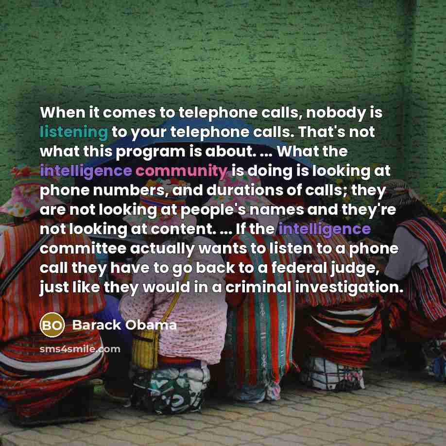 “When it comes to telephone calls, nobody is listening to your telephone calls. That's not what this program is about. ... What the intelligence community is doing is looking at phone numbers, and durations of calls; they are not looking at people's names and they're not looking at content. ... If…” quote by Barack Obama