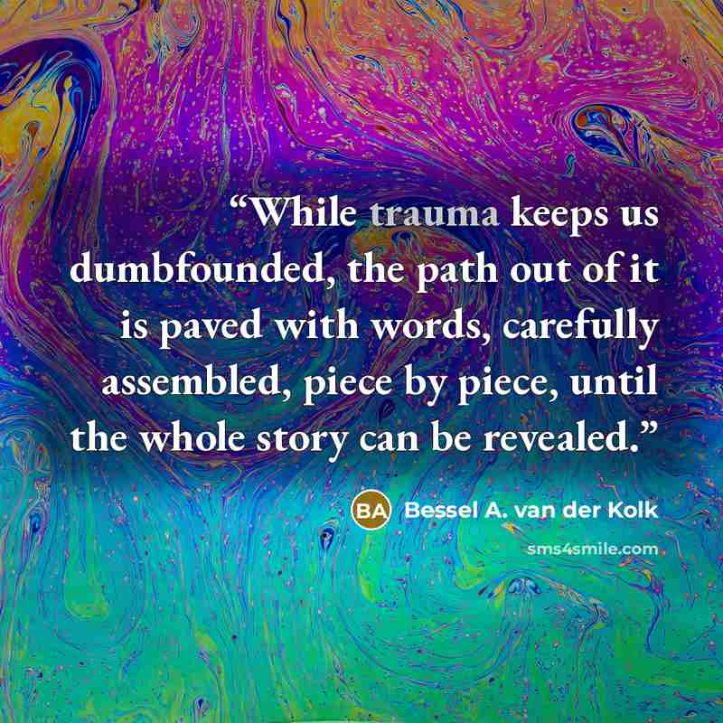 “While trauma keeps us dumbfounded, the path out of it is paved with words, carefully assembled, piece by piece, until the whole story can be revealed.” quote by Bessel A. van der Kolk