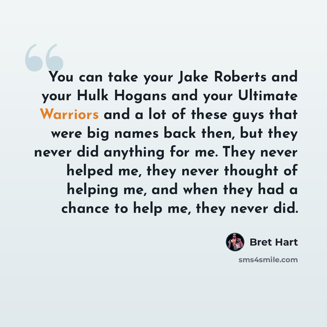 “You can take your Jake Roberts and your Hulk Hogans and your Ultimate Warriors and a lot of these guys that were big names back then, but they never did anything for me. They never helped me, they never thought of helping me, and when they had a chance to help me, they never did.” quote by Bret Hart