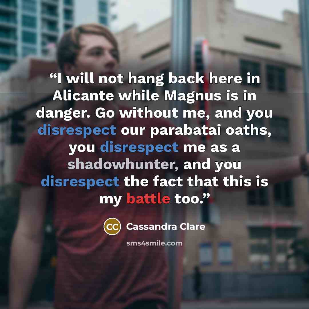 “I will not hang back here in Alicante while Magnus is in danger. Go without me, and you disrespect our parabatai oaths, you disrespect me as a shadowhunter, and you disrespect the fact that this is my battle too.” quote by Cassandra Clare