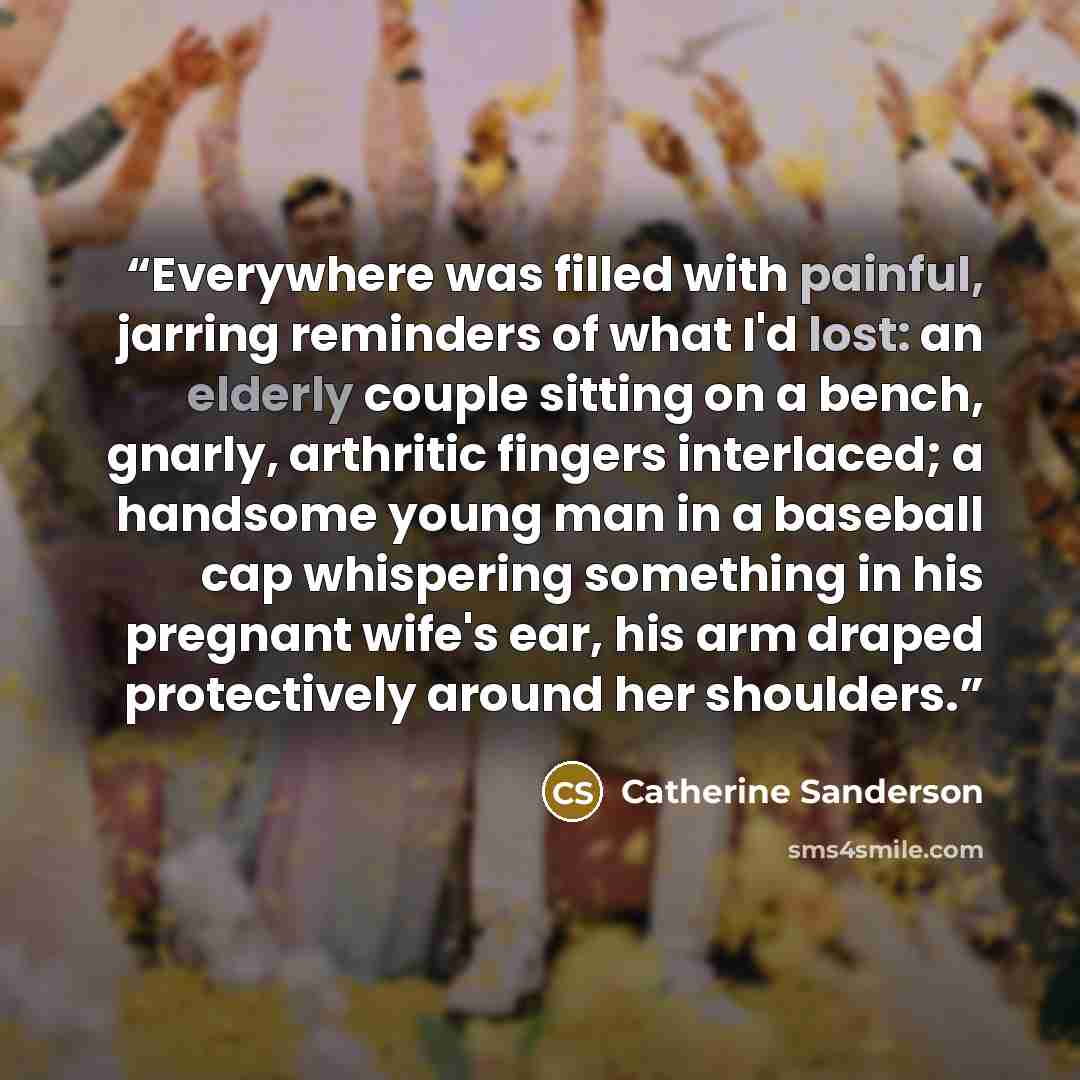 “Everywhere was filled with painful, jarring reminders of what I'd lost: an elderly couple sitting on a bench, gnarly, arthritic fingers interlaced; a handsome young man in a baseball cap whispering something in his pregnant wife's ear, his arm draped protectively around her shoulders.” quote by Catherine Sanderson