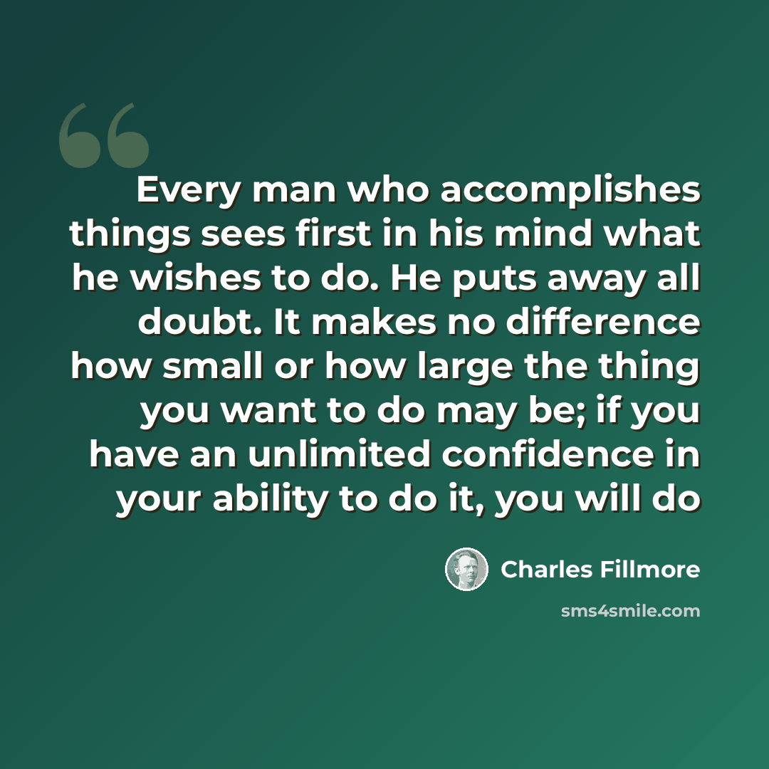 “Every man who accomplishes things sees first in his mind what he wishes to do. He puts away all doubt. It makes no difference how small or how large the thing you want to do may be; if you have an unlimited confidence in your ability to do it, you will do” quote by Charles Fillmore