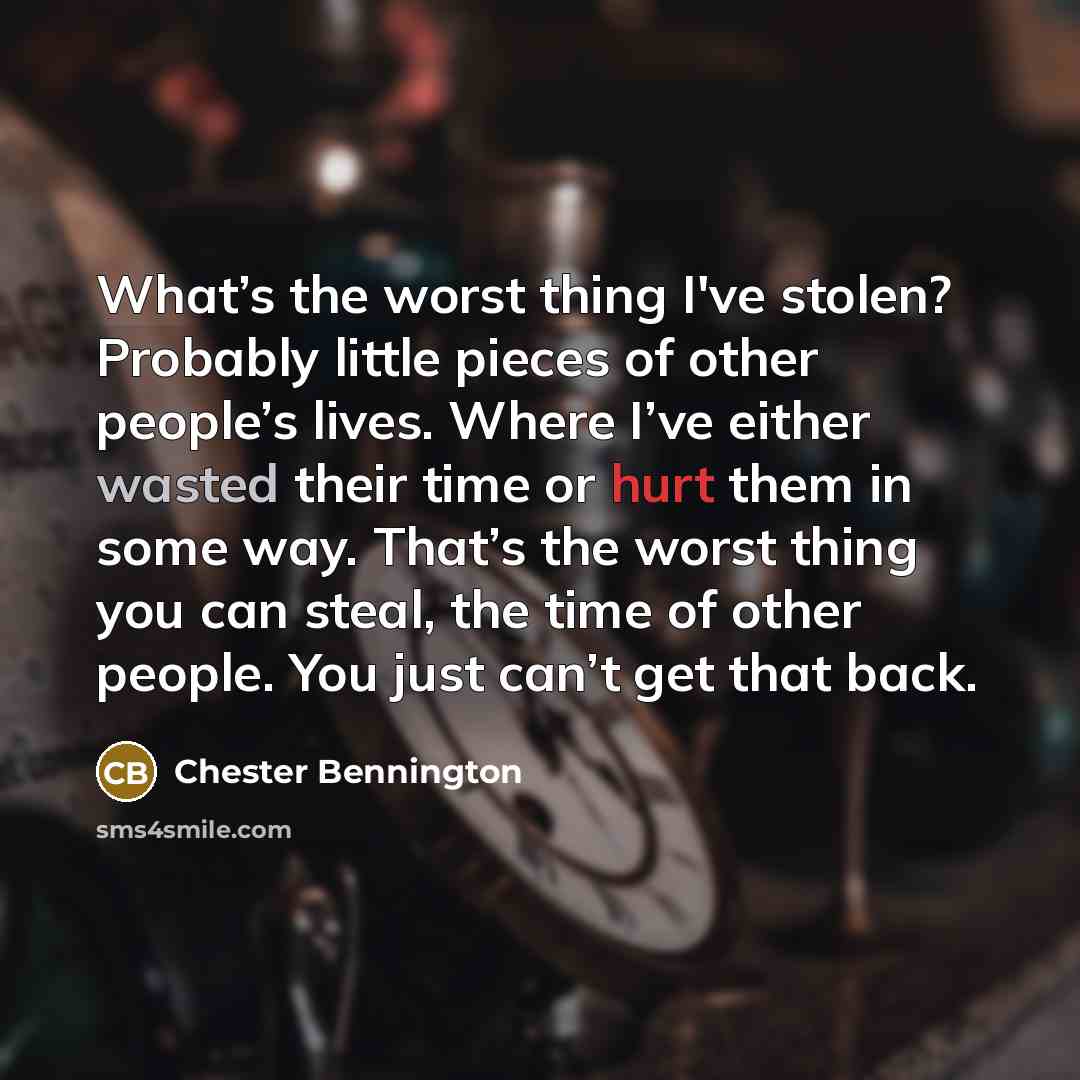 “What’s the worst thing I've stolen? Probably little pieces of other people’s lives. Where I’ve either wasted their time or hurt them in some way. That’s the worst thing you can steal, the time of other people. You just can’t get that back.” quote by Chester Bennington