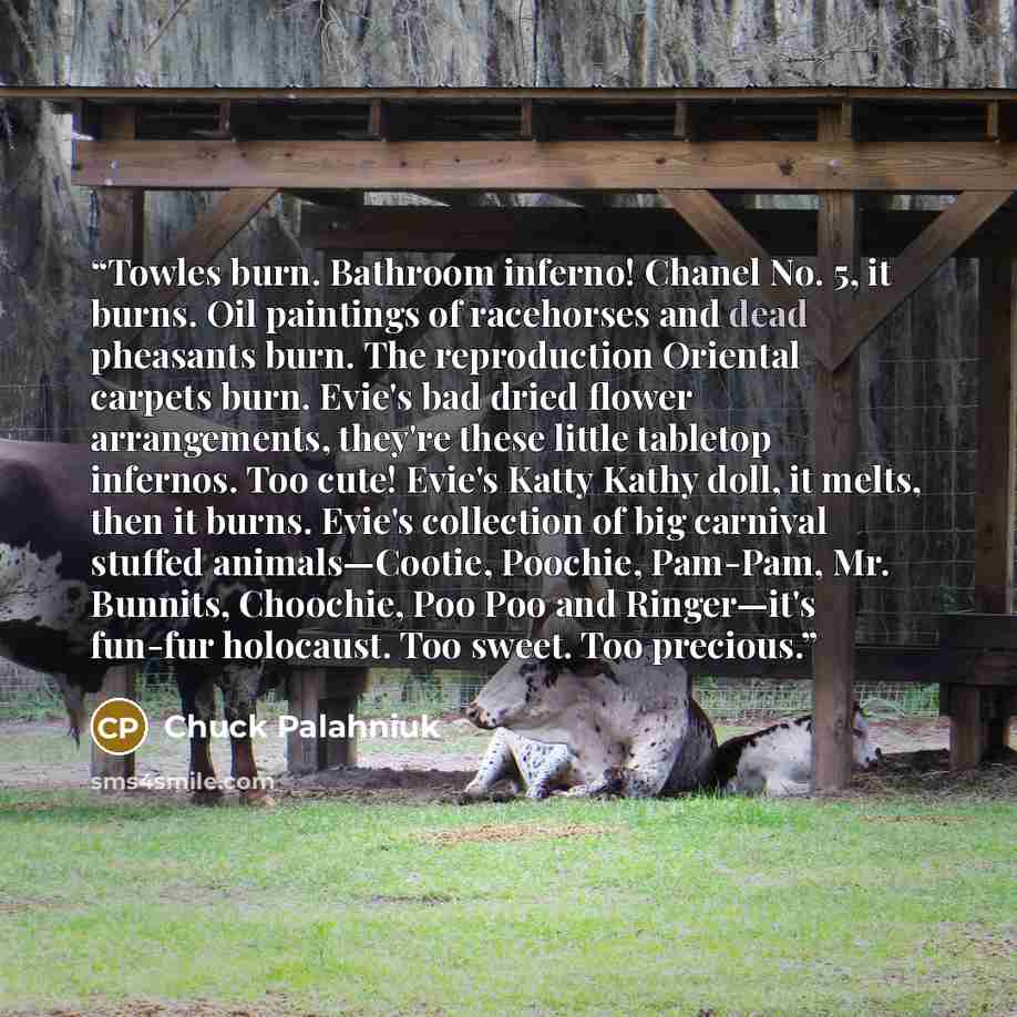 “Towles burn. Bathroom inferno! Chanel No. 5, it burns. Oil paintings of racehorses and dead pheasants burn. The reproduction Oriental carpets burn. Evie's bad dried flower arrangements, they're these little tabletop infernos. Too cute! Evie's Katty Kathy doll, it melts, then it burns. Evie's…” quote by Chuck Palahniuk