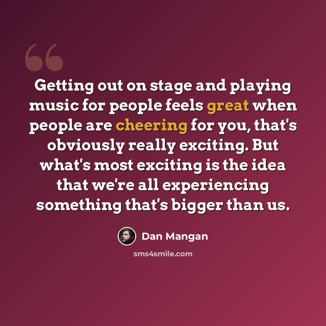 “Getting out on stage and playing music for people feels great when people are cheering for you, that's obviously really exciting. But what's most exciting is the idea that we're all experiencing something that's bigger than us.” quote by Dan Mangan