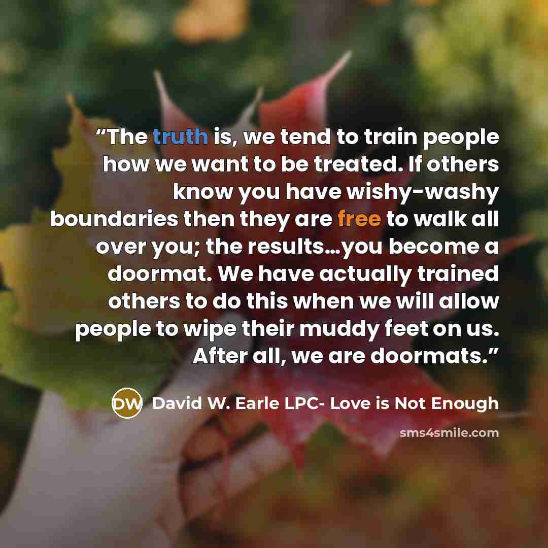 “The truth is, we tend to train people how we want to be treated. If others know you have wishy-washy boundaries then they are free to walk all over you; the results…you become a doormat. We have actually trained others to do this when we will allow people to wipe their muddy feet on us. After all…” quote by David W. Earle LPC- Love is Not Enough