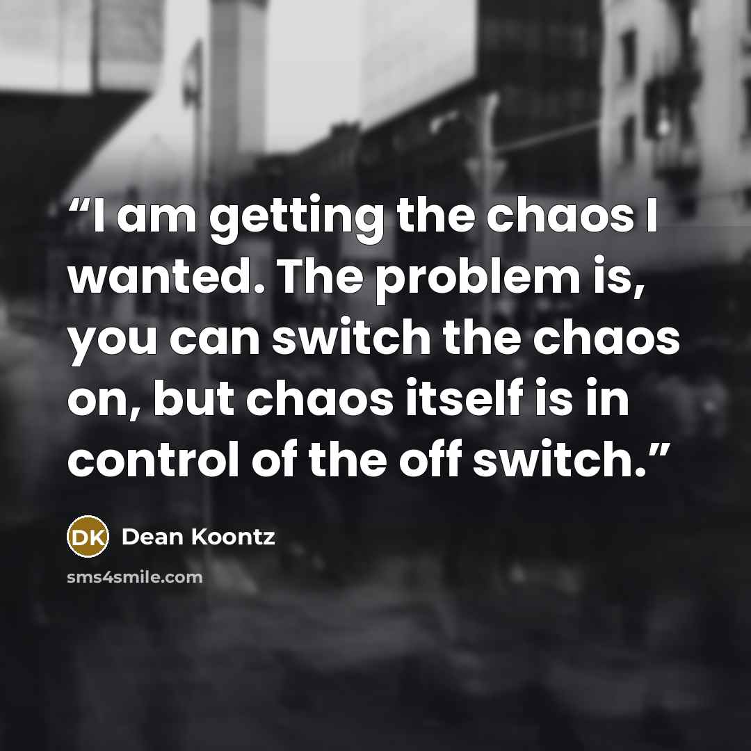 “I am getting the chaos I wanted. The problem is, you can switch the chaos on, but chaos itself is in control of the off switch.” quote by Dean Koontz