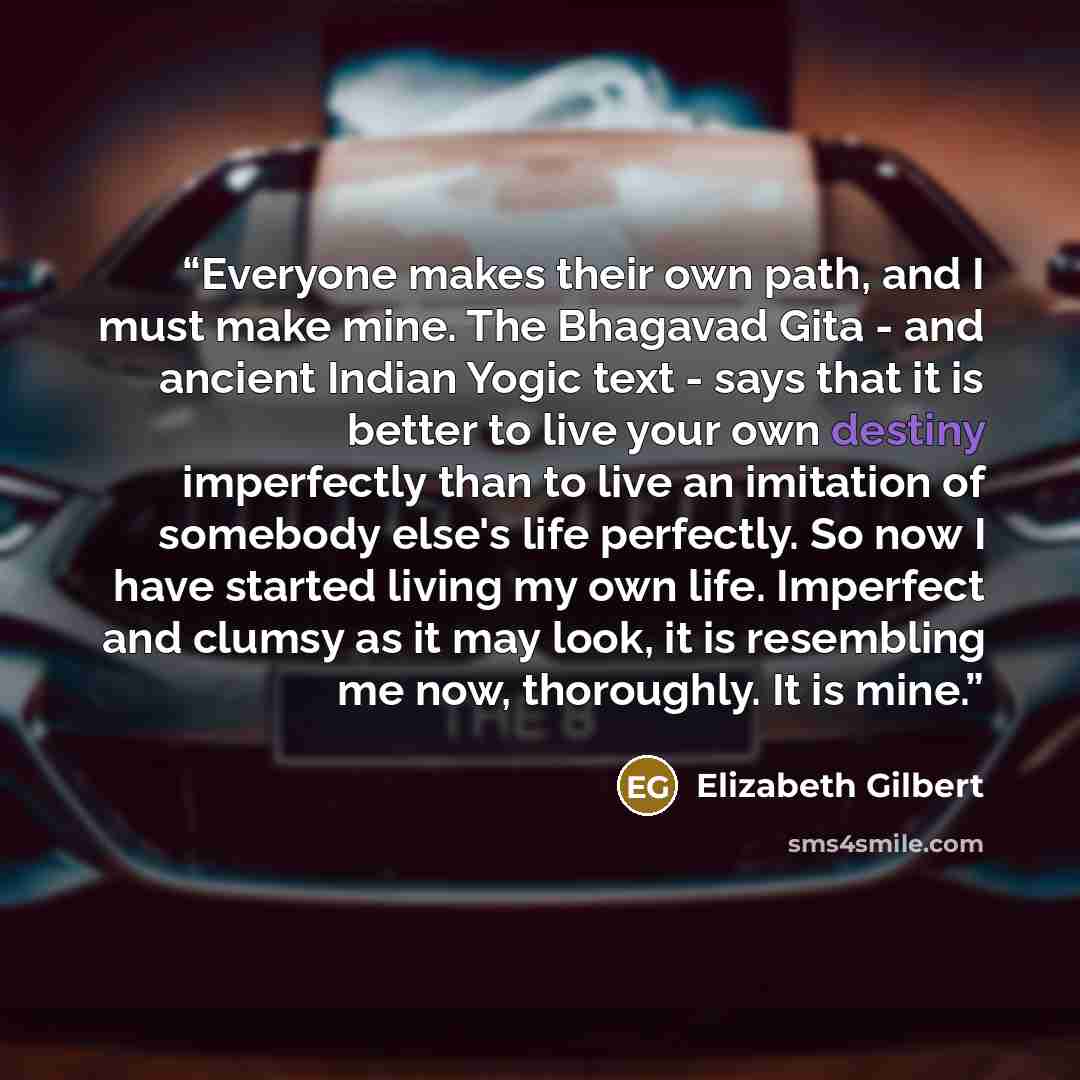“Everyone makes their own path, and I must make mine. The Bhagavad Gita - and ancient Indian Yogic text - says that it is better to live your own destiny imperfectly than to live an imitation of somebody else's life perfectly. So now I have started living my own life. Imperfect and clumsy as it may…” quote by Elizabeth Gilbert