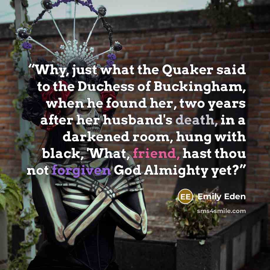 “Why, just what the Quaker said to the Duchess of Buckingham, when he found her, two years after her husband's death, in a darkened room, hung with black, 'What, friend, hast thou not forgiven God Almighty yet?” quote by Emily Eden